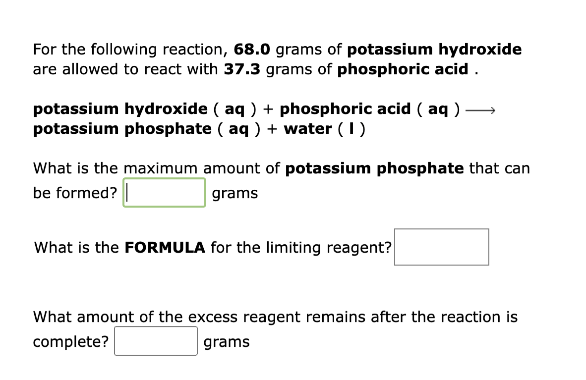 For the following reaction, 68.0 grams of potassium hydroxide
are allowed to react with 37.3 grams of phosphoric acid.
potassium hydroxide (aq) + phosphoric acid (aq)
potassium phosphate ( aq ) + water (1)
What is the maximum amount of potassium phosphate that can
be formed? |
grams
What is the FORMULA for the limiting reagent?
What amount of the excess reagent remains after the reaction is
complete?
grams