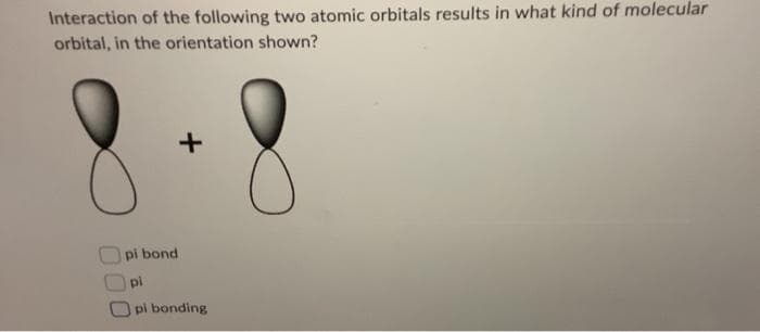 Interaction of the following two atomic orbitals results in what kind of molecular
orbital, in the orientation shown?
+
pi bond
pi
pi bonding