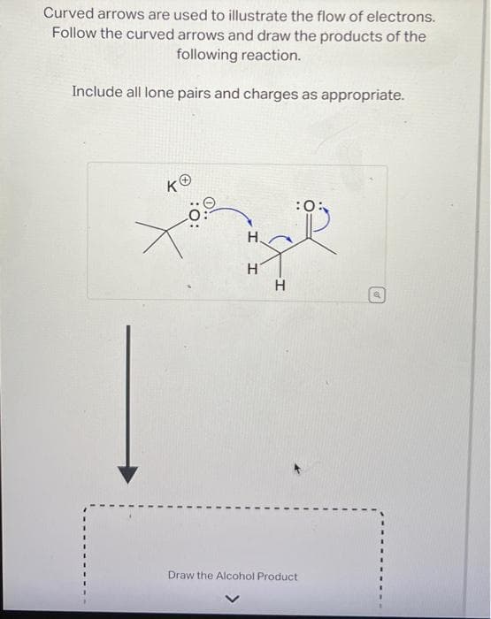 Curved arrows are used to illustrate the flow of electrons.
Follow the curved arrows and draw the products of the
following reaction.
Include all lone pairs and charges as appropriate.
KⓇ
H.
H
H
:0:
Draw the Alcohol Product
A