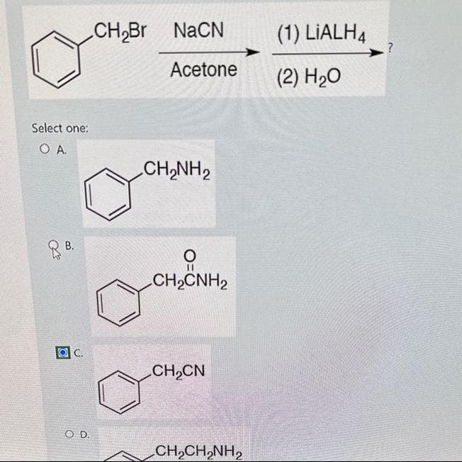 Select one:
O A.
B.
C.
COD.
CH₂Br NaCN
Acetone
CH,NH,
O
||
CH,CNH2
CH₂CN
CH,CH,NH,
(1) LIALH4
(2) H₂O
?
