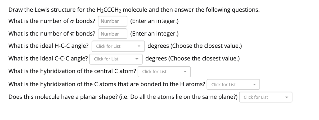 Draw the Lewis structure for the H₂CCCH₂ molecule and then answer the following questions.
What is the number of o bonds?
Number
(Enter an integer.)
(Enter an integer.)
What is the number of bonds? Number
What is the ideal H-C-C angle? Click for List
What is the ideal C-C-C angle? Click for List
What is the hybridization of the central C atom?
What is the hybridization of the C atoms that are bonded to the H atoms? Click for List
Does this molecule have a planar shape? (i.e. Do all the atoms lie on the same plane?) Click for List
degrees (Choose the closest value.)
degrees (Choose the closest value.)
Click for List