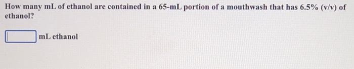 How many mL of ethanol are contained in a 65-mL portion of a mouthwash that has 6.5% (v/v) of
ethanol?
mL ethanol