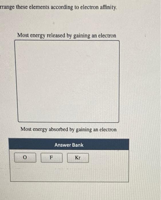 rrange these elements according to electron affinity.
Most energy released by gaining an electron
Most energy absorbed by gaining an electron
O
F
Answer Bank
Kr