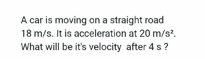 A car is moving on a straight road
18 m/s. It is acceleration at 20 m/s².
What will be it's velocity after 4 s?