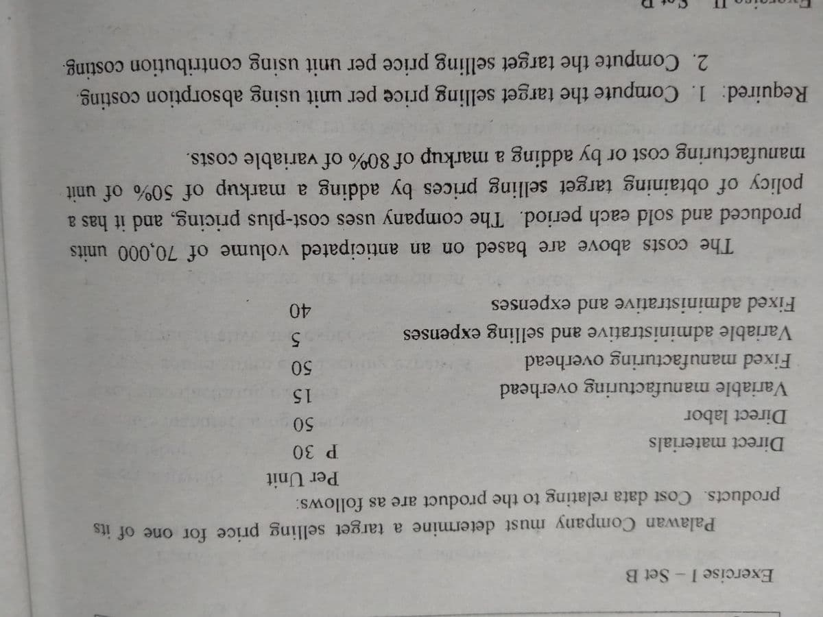 Exercise I-Set B
Palawan Company must determine a target selling price for one of its
products. Cost data relating to the product are as follows:
Per Unit
P 30
Direct materials
Direct labor
Variable manufacturing overhead
Fixed manufacturing overhead
Variable administrative and selling expenses
15
5
Fixed administrative and expenses
40
The costs above are based on an anticipated volume of 70,000 units
produced and sold each period. The company uses cost-plus pricing, and it has a
policy of obtaining target selling prices by adding a markup of 50% of unit
manufacturing cost or by adding a markup of 80% of variable costs.
Required: 1. Compute the target selling price per unit using absorption costing.
2. Compute the target selling price per unit using contribution costing.
