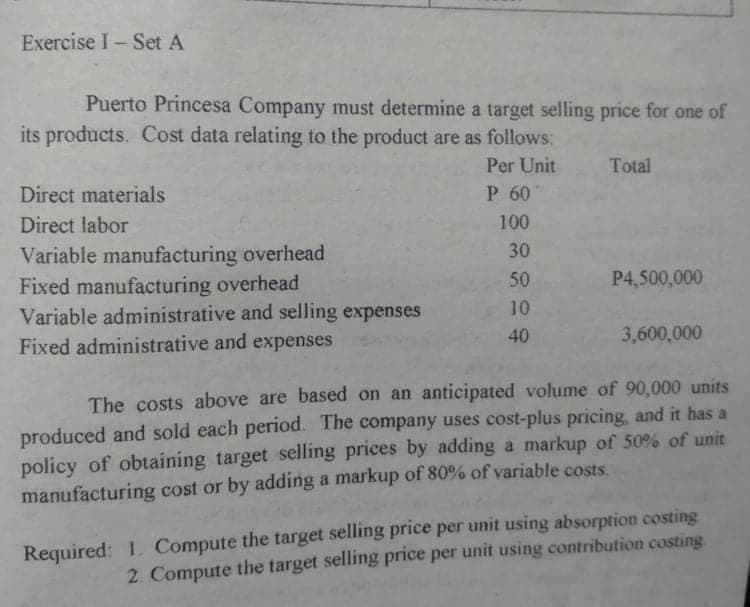 Exercise I-Set A
Puerto Princesa Company must determine a target selling price for one of
its products. Cost data relating to the product are as follows:
Per Unit
Total
Direct materials
P 60
Direct labor
100
30
Variable manufacturing overhead
Fixed manufacturing overhead
Variable administrative and selling expenses
Fixed administrative and expenses
50
P4,500,000
10
40
3,600,000
The costs above are based on an anticipated volume of 90,000 units
produced and sold each period. The company uses cost-plus pricing, and it has a
policy of obtaining target selling prices by adding a markup of 50% of unit
manufacturing cost or by adding a markup of 80% of variable costs.
Required: 1. Compute the target selling price per unit using absorption costing
2. Compute the target selling price per unit using contribution costing
