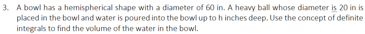 3. A bowl has a hemispherical shape with a diameter of 60 in. A heavy ball whose diameter is 20 in is
placed in the bowl and water is poured into the bowl up to h inches deep. Use the concept of definite
integrals to find the volume of the water in the bowl.
