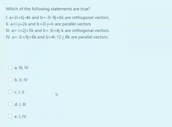 Which of the following statements are true?
I. a=2i+6j-4k and b=-3i-9j+6k are orthogonal vectors.
II. a=i-j+2k and b=2i-j+k are parallel vectors
III. a=-i+2j+5k and b= 3i+4j-k are orthogonal vectors.
IV. a=-3i+9j+6k and b=4i-12 j-8k are parallel vectors.
a. III, IV
O b. II, IV
O c. I, II
O d. I, II
e. I, IV
