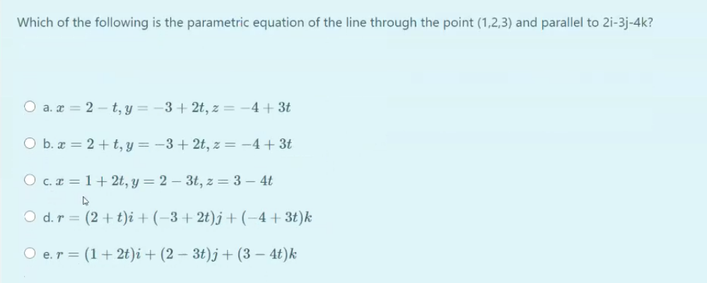 Which of the following is the parametric equation of the line through the point (1,2,3) and parallel to 2i-3j-4k?
O a. æ = 2 – t, y = –3 + 2t, z = -4+ 3t
O b. æ = 2 + t, y = -3 + 2t, z = -4+3t
O c. r = 1+ 2t, y = 2 – 3t, z = 3 – 4t
O d.r = (2 + t)i + (-3+ 2t)j + (-4+3t)k
O e.r = (1+2t))i + (2 – 3t)j + (3 – 4t)k
