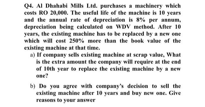 Q4. Al Dhahabi Mills Ltd. purchases a machinery which
costs RO 20,000. The useful life of the machine is 10 years
and the annual rate of depreciation is 8% per annum,
depreciation being calculated on WDV method. After 10
years, the existing machine has to be replaced by a new one
which will cost 250% more than the book value of the
existing machine at that time.
a) If company sells existing machine at scrap value, What
is the extra amount the company will require at the end
of 10th year to replace the existing machine by a new
one?
b) Do you agree with company's decision to sell the
existing machine after 10 years and buy new one. Give
reasons to your answer
