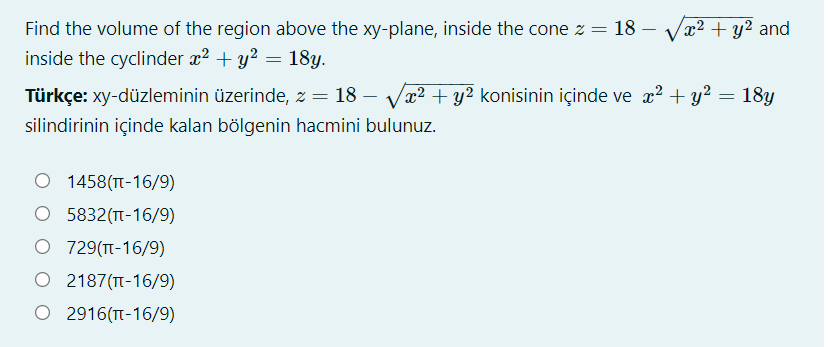 Find the volume of the region above the xy-plane, inside the cone z =
18
x² + y² and
inside the cyclinder x? + y? = 18y.
%3D
Türkçe: xy-düzleminin üzerinde, z = 18 – Va? + y² konisinin içinde ve x? + y? = 18y
silindirinin içinde kalan bölgenin hacmini bulunuz.
O 1458(T-16/9)
O 5832(TT-16/9)
O 729(T-16/9)
O 2187(TT-16/9)
O 2916(T-16/9)
