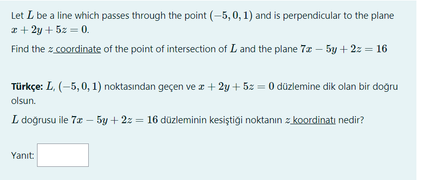 Let L be a line which passes through the point (-5, 0, 1) and is perpendicular to the plane
x + 2y + 5z = 0.
Find the z coordinate of the point of intersection of L and the plane 7x – 5y + 2z = 16
Türkçe: L, (-5, 0, 1) noktasından geçen ve æ + 2y + 5z = 0 düzlemine dik olan bir doğru
olsun.
L doğrusu ile 7x – 5y + 2z = 16 düzleminin kesiştiği noktanın z koordinati nedir?
Yanıt:
