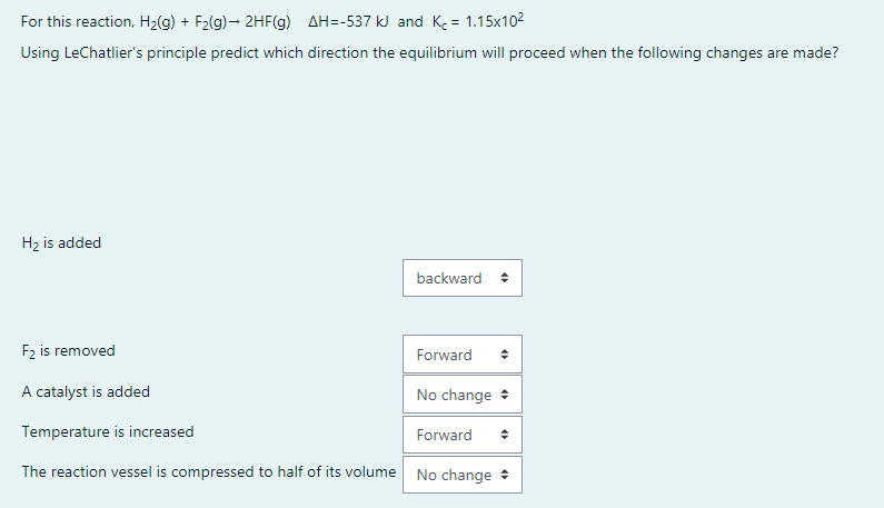 For this reaction, H2(g) + F2(g)- 2HF(g) AH=-537 kJ and K = 1.15x102
Using LeChatlier's principle predict which direction the equilibrium will proceed when the following changes are made?
H2 is added
backward +
F2 is removed
Forward
A catalyst is added
No change :
Temperature is increased
Forward
The reaction vessel is compressed to half of its volume No change +
