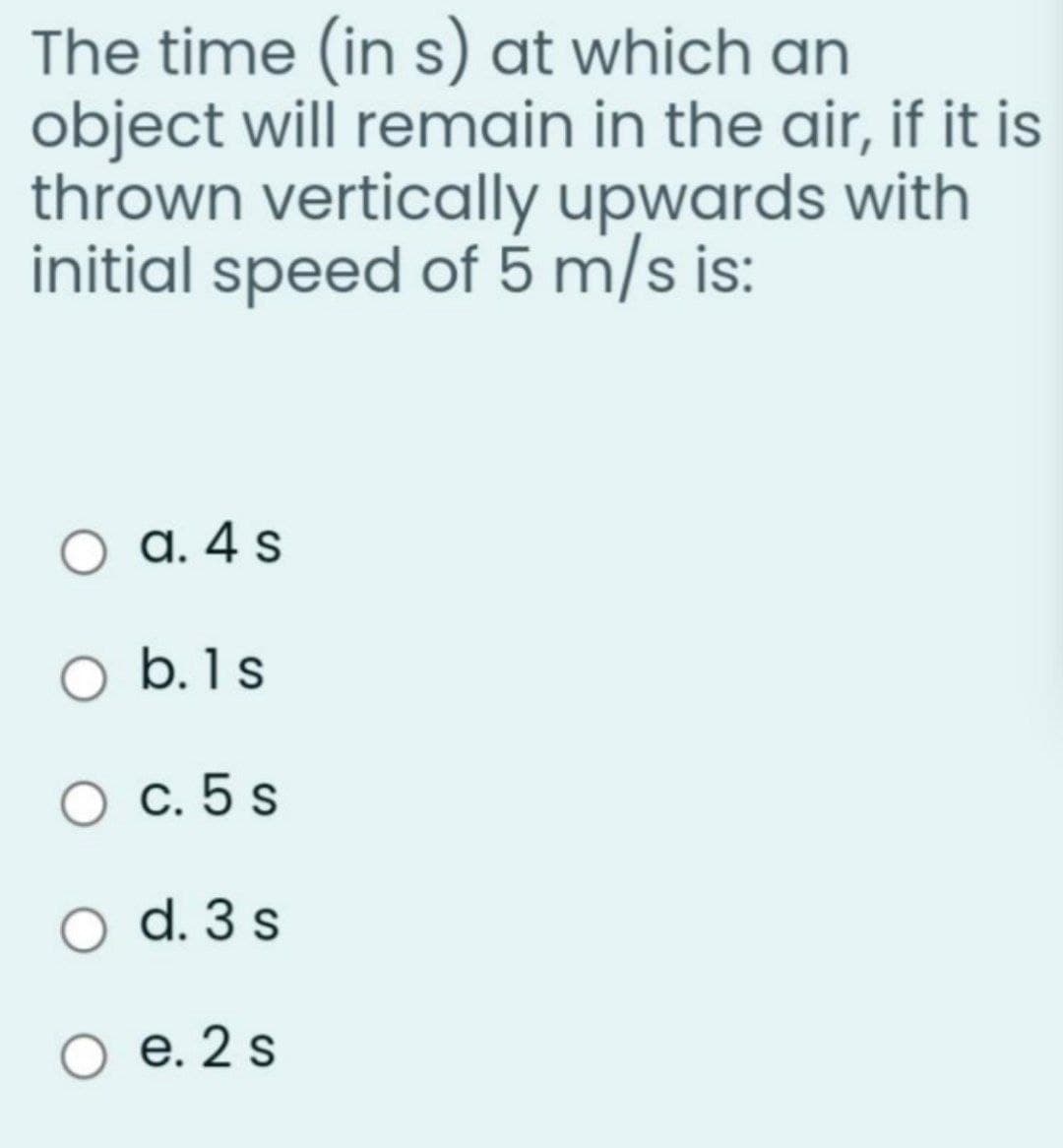 The time (in s) at which an
object will remain in the air, if it is
thrown vertically upwards with
initial speed of 5 m/s is:
a. 4 s
O b.1s
О с.5 s
d. 3 s
е. 2 s
