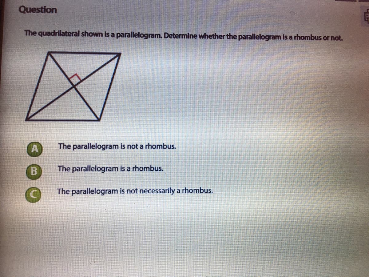 Question
The quadrilateral shown Is a parallelogram. Determine whether the parallelogram Is a rhombus or not.
A
The parallelogram is not a rhombus.
The parallelogram is a rhombus.
The parallelogram is not necessarily a rhombus.
