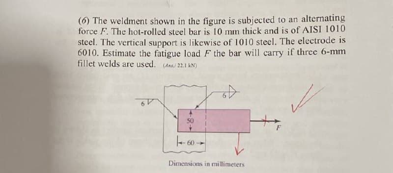 (6) The weldment shown in the figure is subjected to an alternating
force F. The hot-rolled steel bar is 10 mm thick and is of AISI 1010
steel. The vertical support is likewise of 1010 steel. The electrode is
6010. Estimate the fatigue load F the bar will carry if three 6-mm
fillet welds are used. (22.1 kN)
50
60
Dimensions in millimeters