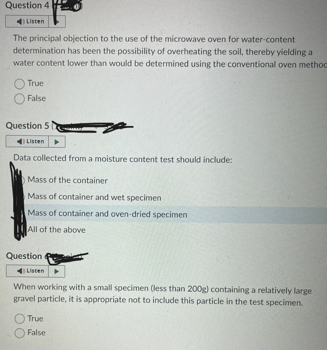 Question 4
Listen
The principal objection to the use of the microwave oven for water-content
determination has been the possibility of overheating the soil, thereby yielding a
water content lower than would be determined using the conventional oven method
True
False
Question 5
Listen
Data collected from a moisture content test should include:
Mass of the container
Mass of container and wet specimen
Mass of container and oven-dried specimen
All of the above
Question
Om
Listen
When working with a small specimen (less than 200g) containing a relatively large
gravel particle, it is appropriate not to include this particle in the test specimen.
True
False