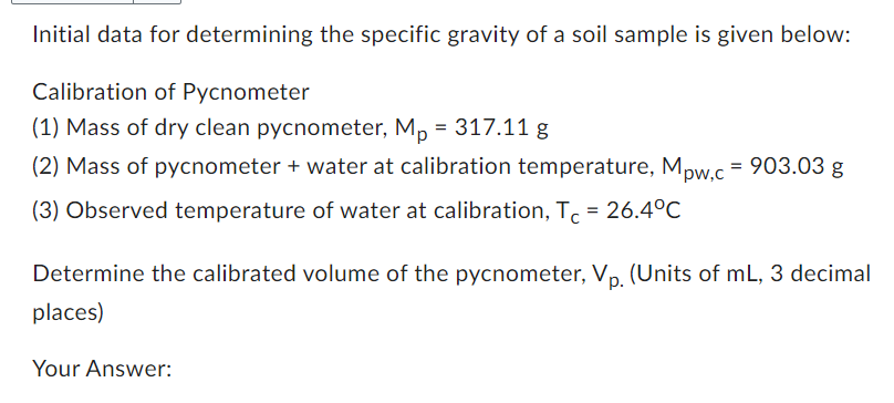 Initial data for determining the specific gravity of a soil sample is given below:
Calibration of Pycnometer
(1) Mass of dry clean pycnometer, Mp= 317.11 g
(2) Mass of pycnometer + water at calibration temperature, Mpw,c = 903.03 g
(3) Observed temperature of water at calibration, Tc = 26.4°C
Determine the calibrated volume of the pycnometer, Vp. (Units of mL, 3 decimal
places)
Your Answer: