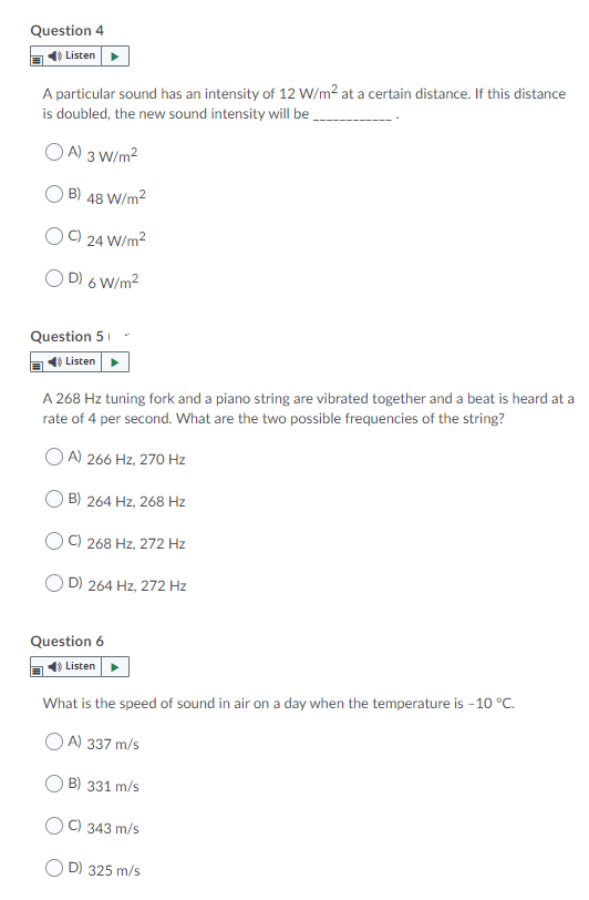 Question 4
Listen
A particular sound has an intensity of 12 W/m2 at a certain distance. If this distance
is doubled, the new sound intensity will be
O A) 3 W/m2
B) 48 W/m2
C)
24 W/m2
D) 6 W/m2
Question 51
Listen
A 268 Hz tuning fork and a piano string are vibrated together and a beat is heard at a
rate of 4 per second. What are the two possible frequencies of the string?
A) 266 Hz, 270 Hz
B) 264 Hz, 268 Hz
C) 268 Hz, 272 Hz
D) 264 Hz, 272 Hz
Question 6
Listen
What is the speed of sound in air on a day when the temperature is - 10 °C.
A) 337 m/s
B) 331 m/s
C) 343 m/s
D) 325 m/s
