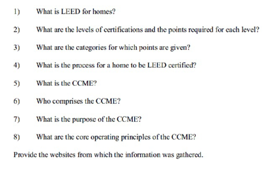 1)
2)
3)
4)
5)
6)
What is LEED for homes?
7)
What are the levels of certifications and the points required for each level?
What are the categories for which points are given?
What is the process for a home to be LEED certified?
What is the CCME?
Who comprises the CCME?
What is the purpose of the CCME?
8)
What are the core operating principles of the CCME?
Provide the websites from which the information was gathered.