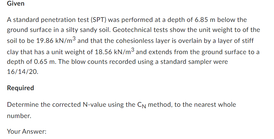 Given
A standard penetration test (SPT) was performed at a depth of 6.85 m below the
ground surface in a silty sandy soil. Geotechnical tests show the unit weight to of the
soil to be 19.86 kN/m³ and that the cohesionless layer is overlain by a layer of stiff
clay that has a unit weight of 18.56 kN/m³ and extends from the ground surface to a
depth of 0.65 m. The blow counts recorded using a standard sampler were
16/14/20.
Required
Determine the corrected N-value using the CN method, to the nearest whole
number.
Your Answer: