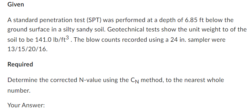 Given
A standard penetration test (SPT) was performed at a depth of 6.85 ft below the
ground surface in a silty sandy soil. Geotechnical tests show the unit weight to of the
soil to be 141.0 lb/ft3. The blow counts recorded using a 24 in. sampler were
13/15/20/16.
Required
Determine the corrected N-value using the CÂ method, to the nearest whole
number.
Your Answer: