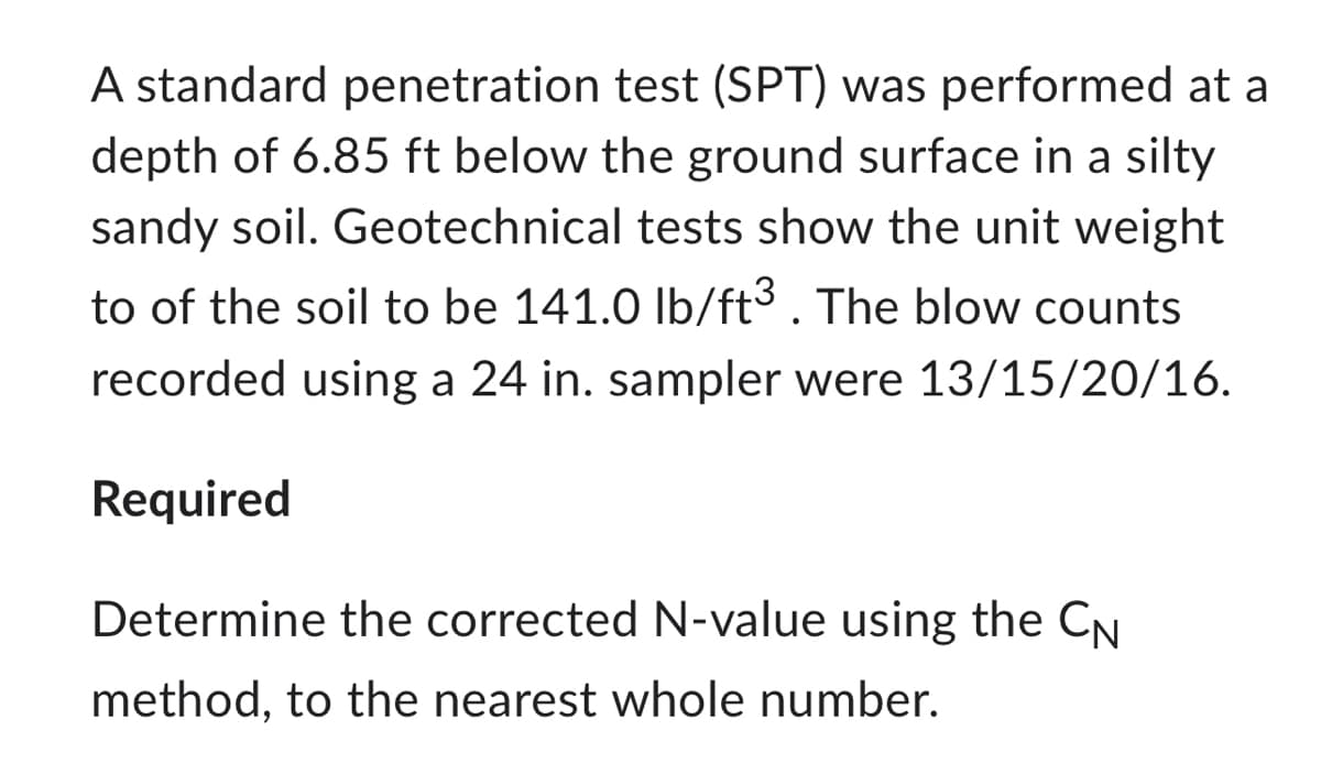 A standard penetration test (SPT) was performed at a
depth of 6.85 ft below the ground surface in a silty
sandy soil. Geotechnical tests show the unit weight
to of the soil to be 141.0 lb/ft³. The blow counts
recorded using a 24 in. sampler were 13/15/20/16.
Required
Determine the corrected N-value using the CN
method, to the nearest whole number.