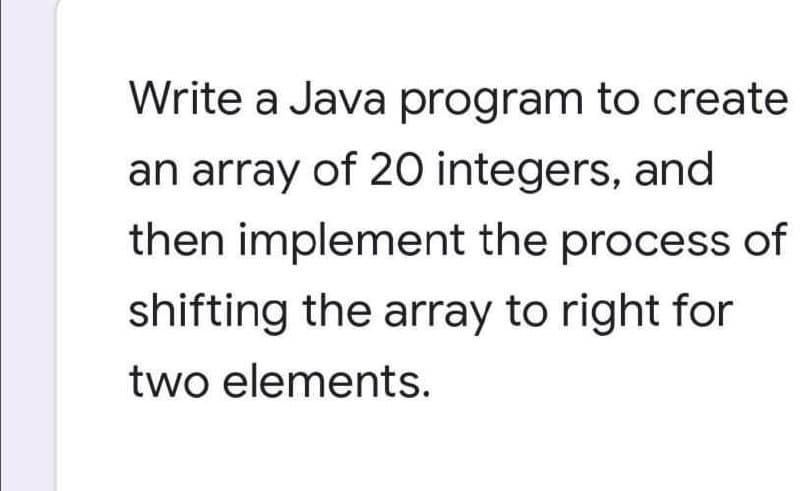 Write a Java program to create
an array of 2O integers, and
then implement the process of
shifting the array to right for
two elements.
