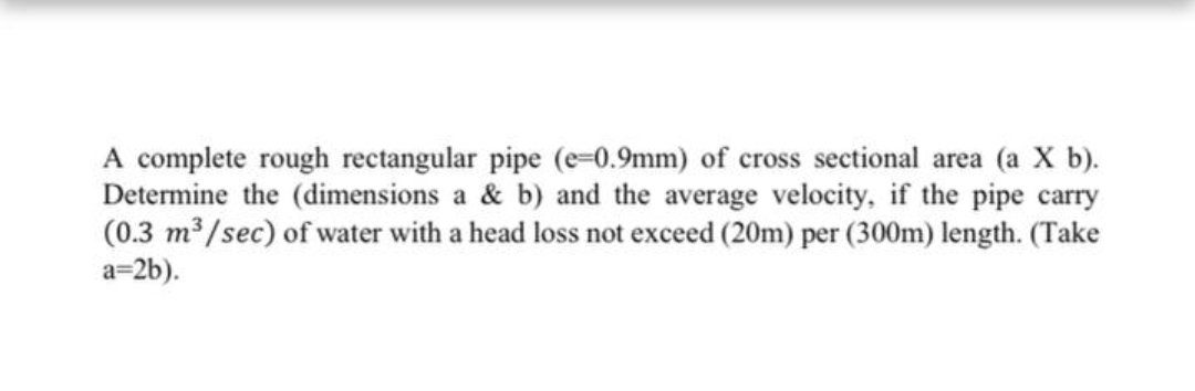 A complete rough rectangular pipe (e=0.9mm) of cross sectional area (a X b).
Determine the (dimensions a & b) and the average velocity, if the pipe carry
(0.3 m /sec) of water with a head loss not exceed (20m) per (300m) length. (Take
a=2b).
