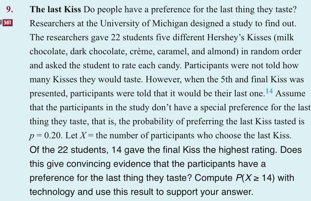 9.
9361
14
The last Kiss Do people have a preference for the last thing they taste?
Researchers at the University of Michigan designed a study to find out.
The researchers gave 22 students five different Hershey's Kisses (milk
chocolate, dark chocolate, crème, caramel, and almond) in random order
and asked the student to rate each candy. Participants were not told how
many Kisses they would taste. However, when the 5th and final Kiss was
presented, participants were told that it would be their last one. Assume
that the participants in the study don't have a special preference for the last
thing they taste, that is, the probability of preferring the last Kiss tasted is
p = 0.20. Let X= the number of participants who choose the last Kiss.
Of the 22 students, 14 gave the final Kiss the highest rating. Does
this give convincing evidence that the participants have a
preference for the last thing they taste? Compute P(X≥ 14) with
technology and use this result to support your answer.