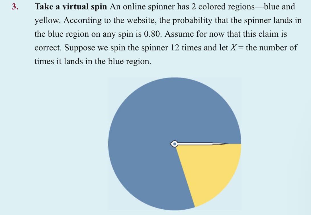 3.
Take a virtual spin An online spinner has 2 colored regions-blue and
yellow. According to the website, the probability that the spinner lands in
the blue region on any spin is 0.80. Assume for now that this claim is
correct. Suppose we spin the spinner 12 times and let X = the number of
times it lands in the blue region.