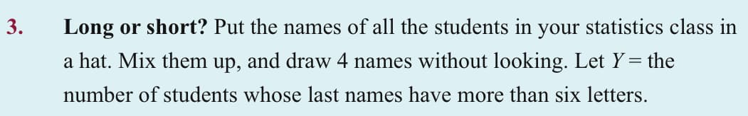 3.
Long or short? Put the names of all the students in your statistics class in
a hat. Mix them up, and draw 4 names without looking. Let Y= the
number of students whose last names have more than six letters.