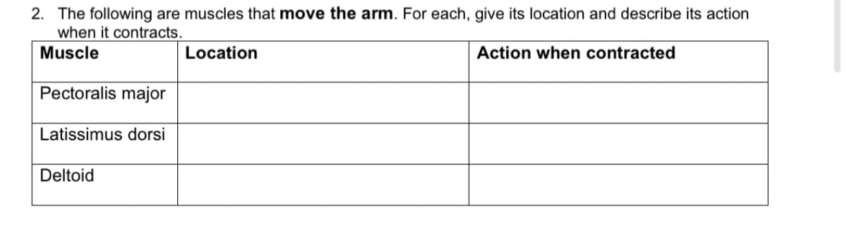 2. The following are muscles that move the arm. For each, give its location and describe its action
when it contracts.
Muscle
Location
Action when contracted
Pectoralis major
Latissimus dorsi
Deltoid
