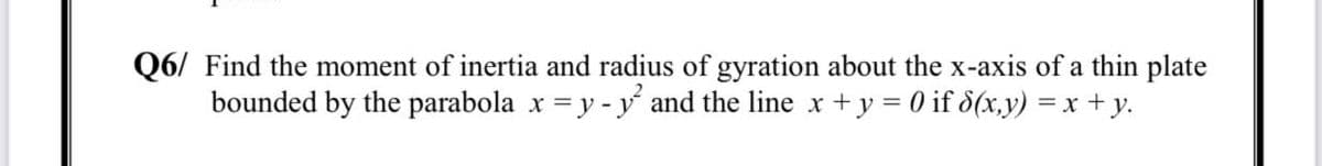 Q6/ Find the moment of inertia and radius of gyration about the x-axis of a thin plate
bounded by the parabola x =y - y and the line x+y = 0 if d(x,y) = x +y.
