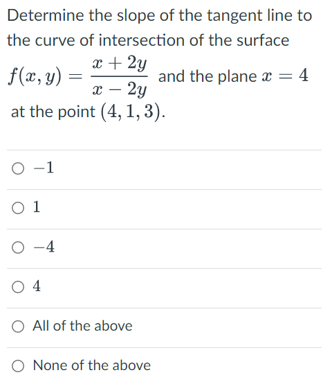 Determine the slope of the tangent line to
the curve of intersection of the surface
f(x, y) =
x + 2y
x - 2y
and the plane x = 4
at the point (4, 1, 3).
O-1
0 1
O-4
0 4
O All of the above
None of the above