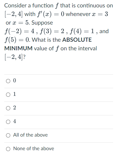 Consider a function f that is continuous on
[-2, 4] with f'(x) = 0 whenever x = 3
or x = 5. Suppose
ƒ(−2) = 4, ƒ(3) = 2, ƒ(4) = 1, and
f(5) = 0. What is the ABSOLUTE
MINIMUM value of f on the interval
[-2, 4]?
O 0
0 1
02
04
All of the above
None of the above