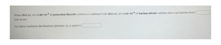 When 18.0 ml. of a 5.8410M potassium fluoride solution is combined with 18.0 ml. of a 1.6410M barium nitrate solution does a precipitate form
(yes or no)
For these conditions the Reaction Quotient, Q. is equal to
