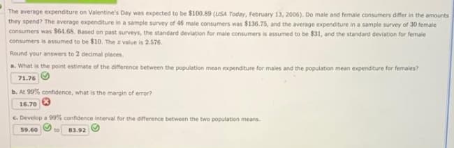 The average expenditure on Valentine's Day was expected to be $100.89 (USA Today, February 13, 2006). Do male and female consumers differ in the amounts
they spend? The average expenditure in a sample survey of 46 male consumers was $136.75, and the average expenditure in a sample survey of 30 female
consumers was $64.68. Based on past surveys, the standard deviation for male consumers is assumed to be $31, and the standard deviation for female
consumers is assumed to be $10. The z value is 2.576,
Round your answers to 2 decimal places.
a. What is the point estimate of the difference between the population mean expenditure for males and the population mean expenditure for females?
71.76
b. At 99% confidence, what is the margin of error?
16.70
c. Develop a 99% confidence interval for the difference between the two population means.
59.60
to
83.92
