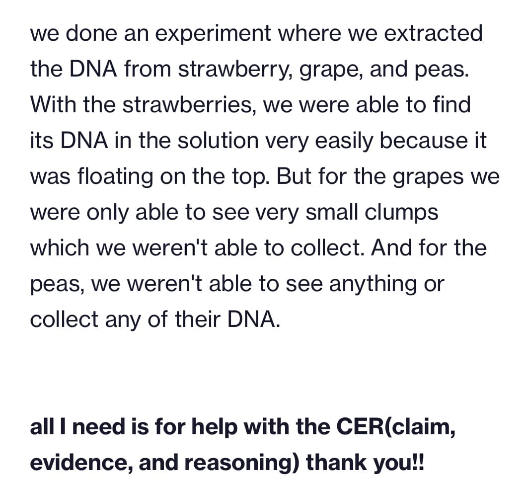 we done an experiment where we extracted
the DNA from strawberry, grape, and peas.
With the strawberries, we were able to find
its DNA in the solution very easily because it
was floating on the top. But for the grapes we
were only able to see very small clumps
which we weren't able to collect. And for the
peas, we weren't able to see anything or
collect any of their DNA.
all I need is for help with the CER(claim,
evidence, and reasoning) thank you!!
