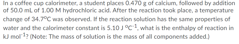 In a coffee cup calorimeter, a student places 0.470 g of calcium, followed by addition
of 50.0 mL of 1.00 M hydrochloric acid. After the reaction took place, a temperature
change of 34.7°C was observed. If the reaction solution has the same properties of
water and the calorimeter constant is 5.10 J°C1, what is the enthalpy of reaction in
kJ mol-1? (Note: The mass of solution is the mass of all components added.)
