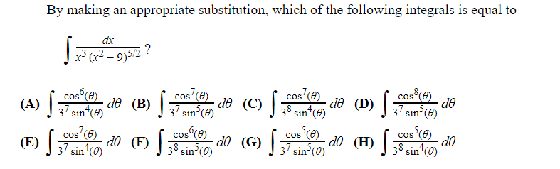 By making an appropriate substitution, which of the following integrals is equal to
dx
Jx³ (x² – 9)5/2 ?
cos (e)
cos (e)
cos (e)
dð (C) ] 38 sin*(6)
cos (e)
(A) sin*(@)
do (D) sin (0)
do
dð (B) | 7 sin°(8)
cos (e)
17 sin*(e)
cos (9)
de (G) |7 sin°(@)
(H) |
cos (6)
· do
cos
do (F) [
(E)
sin (e)
38 sin*(0)
