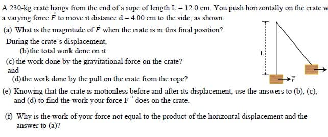A 230-kg crate hangs from the end of a rope of length L= 12.0 cm. You push horizontally on the crate w
a varying force F to move it distance d = 4.00 cm to the side, as shown.
(a) What is the magnitude of F when the crate is in this final position?
During the crate's displacement,
(b) the total work done on it.
(c) the work done by the gravitational force on the crate?
and
(d) the work done by the pull on the crate from the rope?
(e) Knowing that the crate is motionless before and after its displacement, use the answers to (b), (c),
and (d) to find the work your force F does on the crate.
(f) Why is the work of your force not equal to the product of the horizontal displacement and the
answer to (a)?
