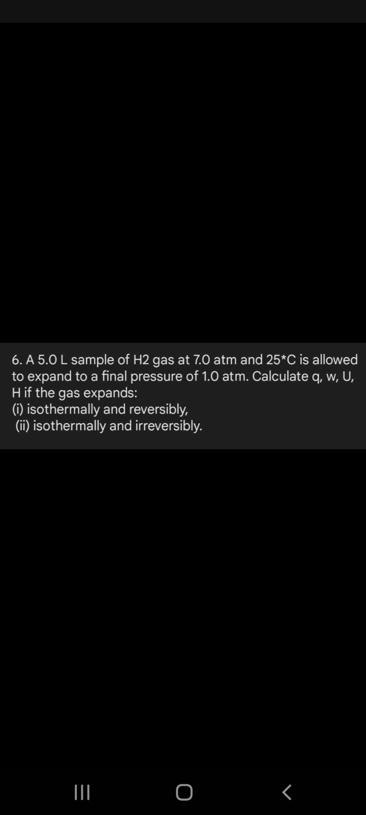 6. A 5.0 L sample of H2 gas at 7.0 atm and 25*C is allowed
to expand to a final pressure of 1.0 atm. Calculate q, w, U,
Hif the gas expands:
(1) isothermally and reversibly,
(ii) isothermally and irreversibly.
<
