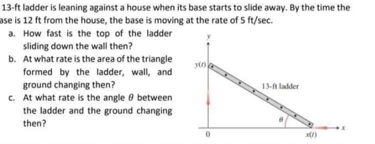 13-ft ladder is leaning against a house when its base starts to slide away. By the time the
ase is 12 ft from the house, the base is moving at the rate of 5 ft/sec.
a. How fast is the top of the ladder
sliding down the wall then?
b. At what rate is the area of the triangle
formed by the ladder, wall, and
ground changing then?
c. At what rate is the angle 0 between
the ladder and the ground changing
13-ft ladder
then?

