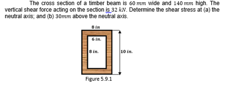 The cross section of a timber beam is 60 mm wide and 140 mm high. The
vertical shear force acting on the section is 32 kN. Determine the shear stress at (a) the
neutral axis; and (b) 30mm above the neutral axis.
8 in
6 in.
8 in.
10 in.
Figure 5.9.1
