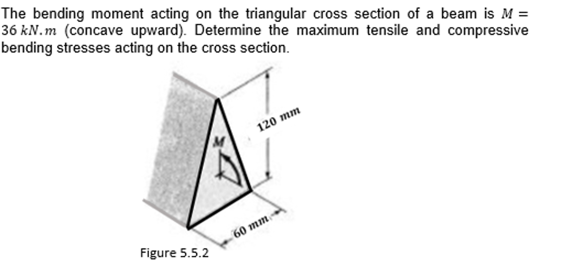 The bending moment acting on the triangular cross section of a beam is M =
36 kN.m (concave upward). Determine the maximum tensile and compressive
bending stresses acting on the cross section.
120 тm
60 тm
Figure 5.5.2
