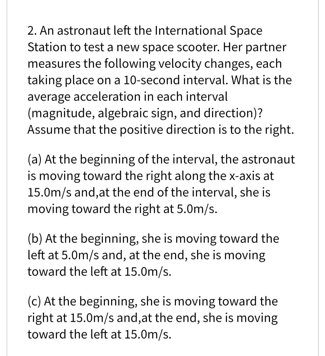 2. An astronaut left the International Space
Station to test a new space scooter. Her partner
measures the following velocity changes, each
taking place on a 10-second interval. What is the
average acceleration in each interval
(magnitude, algebraic sign, and direction)?
Assume that the positive direction is to the right.
(a) At the beginning of the interval, the astronaut
is moving toward the right along the x-axis at
15.0m/s and,at the end of the interval, she is
moving toward the right at 5.0m/s.
(b) At the beginning, she is moving toward the
left at 5.0m/s and, at the end, she is moving
toward the left at 15.0m/s.
(c) At the beginning, she is moving toward the
right at 15.0m/s and,at the end, she is moving
toward the left at 15.0m/s.
