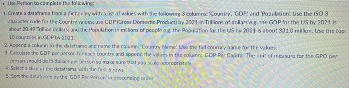 • Use Python to complete the following:
1. Create a dataframe from a dictionary with a list of values with the following 3 columns: 'Country, 'GDP, and 'Population. Use the ISO 3
character code for the Country values; use GDP (Gross Domestic Product) by 2021 in Trillions of dollars e.g. the GDP for the US by 2021 is
about 20.49 Trillion dollars; and the Population in millions of people e.g. the Population for the US by 2021 is about 331.0 million. Use the top
10 countries in GĐP by 2021.
2. Append a column to the dataframe and name the column: Country Name. Use the full country name for the values.
3. Calculate the GDP per person for each country and append the values in the column: GDP Per Capita'. The unit of measure for the GPD per
person should be in dollars per person so make sure that you scale appropriately.
4. Select a slice of the dataframe with the first 5 rows
5. Sort the datatrame by the 'GDP Per Person' in descending order

