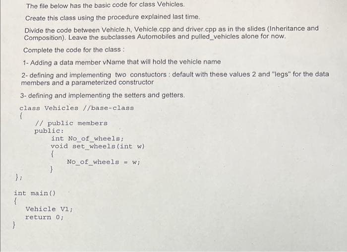 The file below has the basic code for class Vehicles.
Create this class using the procedure explained last time.
Divide the code between Vehicle.h, Vehicle.cpp and driver.cpp as in the slides (Inheritance and
Composition). Leave the subclasses Automobiles and pulled_vehicles alone for now.
Complete the code for the class :
1- Adding a data member vName that will hold the vehicle name
2- defining and implementing two constuctors : default with these values 2 and "legs" for the data
members and a parameterized constructor
3- defining and implementing the setters and getters.
class Vehicles //base-class
{
// public members
public:
int No of_wheels;
void set wheels (int w)
No_of_wheels
= W;
} ;
int main()
Vehicle V1;
return 0;
