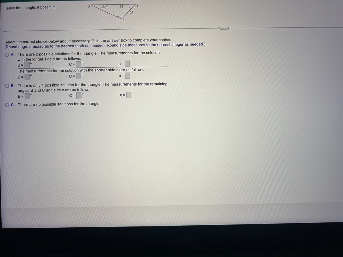 Solve the triangle, if possible.
38.8⁰
25
o
B
23
Select the correct choice below and, if necessary, fill in the answer box to complete your choice.
(Round degree measures to the nearest tenth as needed. Round side measures to the nearest integer as needed.)
с
OA. There are 2 possible solutions for the triangle. The measurements for the solution
with the longer side c are as follows.
0
B=
C=
The measurements for the solution with the shorter side c are as follows.
B=
C=
C=
C=
OB. There is only 1 possible solution for the triangle. The measurements for the remaining
angles B and C and side c are as follows.
B=
C=
OC. There are no possible solutions for the triangle.